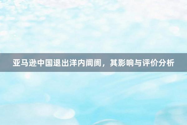 亚马逊中国退出洋内阛阓，其影响与评价分析